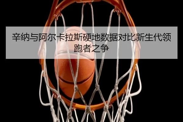 辛纳与阿尔卡拉斯硬地数据对比新生代领跑者之争